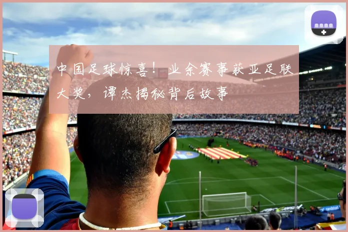 中国足球惊喜！业余赛事获亚足联大奖，谭杰揭秘背后故事