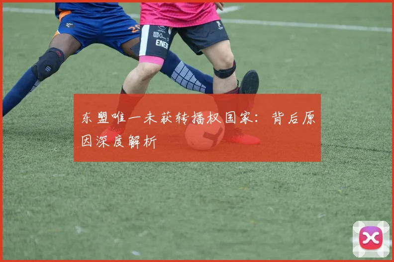 东盟唯一未获转播权国家：背后原因深度解析