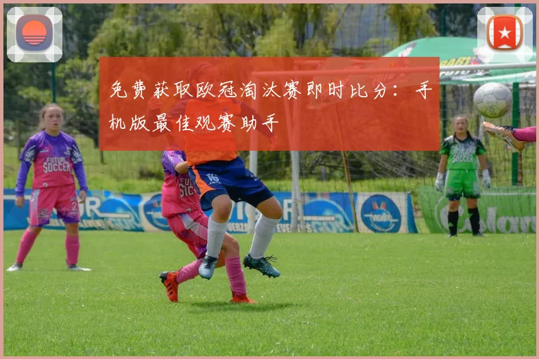 免费获取欧冠淘汰赛即时比分：手机版最佳观赛助手