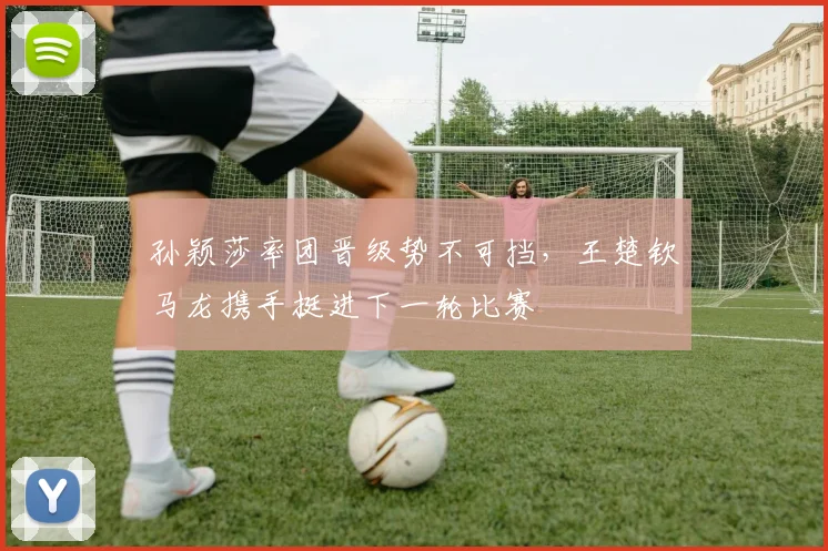 孙颖莎率团晋级势不可挡，王楚钦马龙携手挺进下一轮比赛