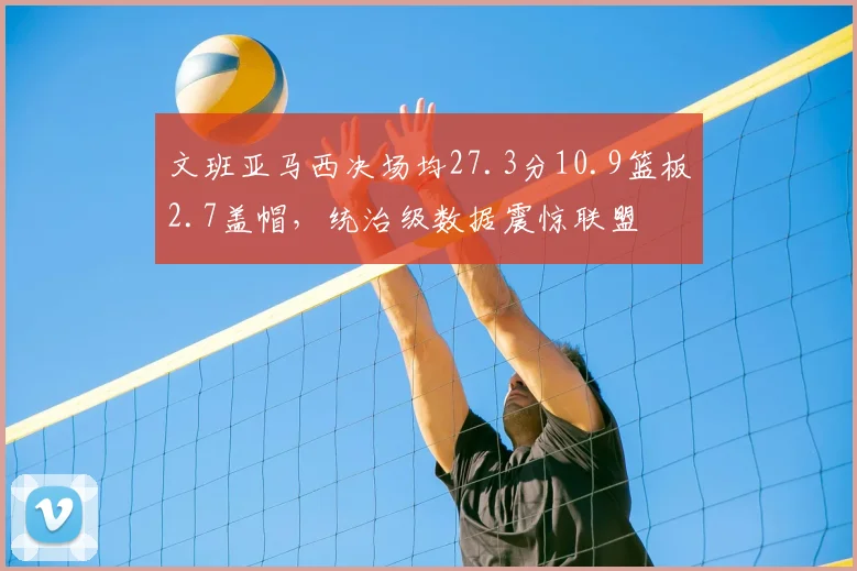 文班亚马西决场均27.3分10.9篮板2.7盖帽,统治级数据震惊联盟