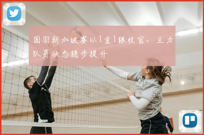 国羽新加坡赛以1金1银收官，主力队员状态稳步提升