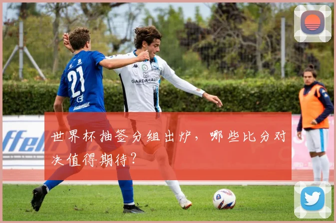 世界杯抽签分组出炉,哪些比分对决值得期待?