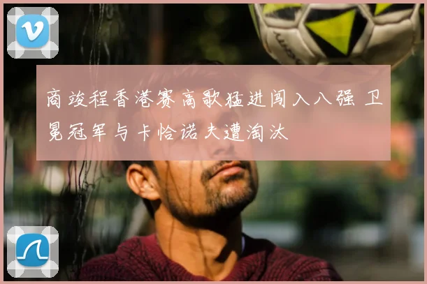 商竣程香港赛高歌猛进闯入八强 卫冕冠军与卡恰诺夫遭淘汰