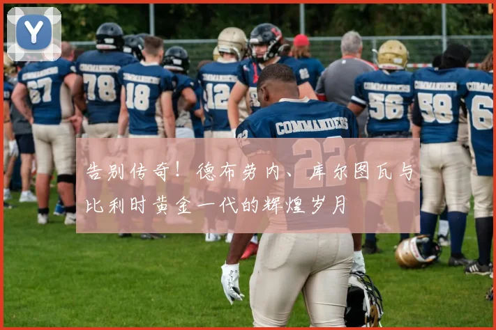 告别传奇!德布劳内、库尔图瓦与比利时黄金一代的辉煌岁月