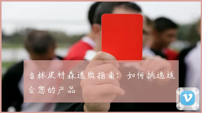 吉林皮特森选购指南:如何挑选适合您的产品