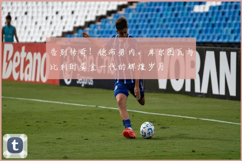 告别传奇！德布劳内、库尔图瓦与比利时黄金一代的辉煌岁月