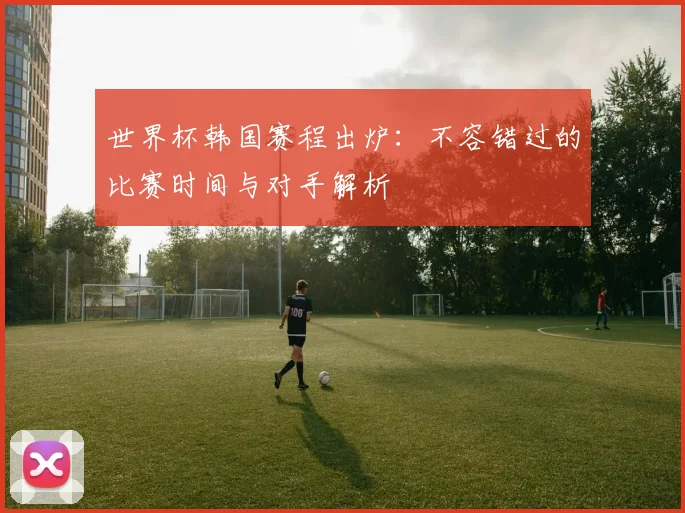 世界杯韩国赛程出炉:不容错过的比赛时间与对手解析