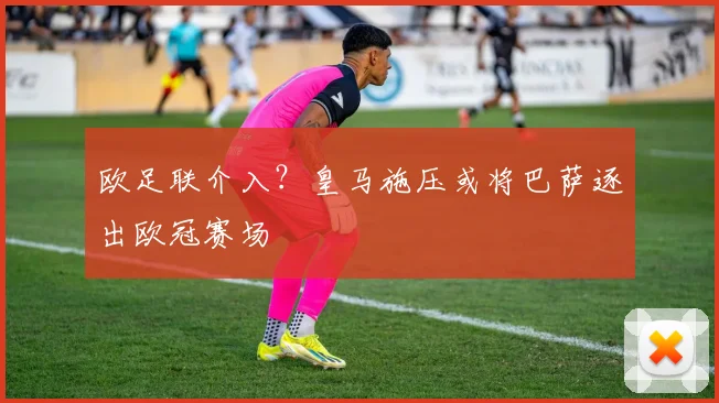 欧足联介入?皇马施压或将巴萨逐出欧冠赛场