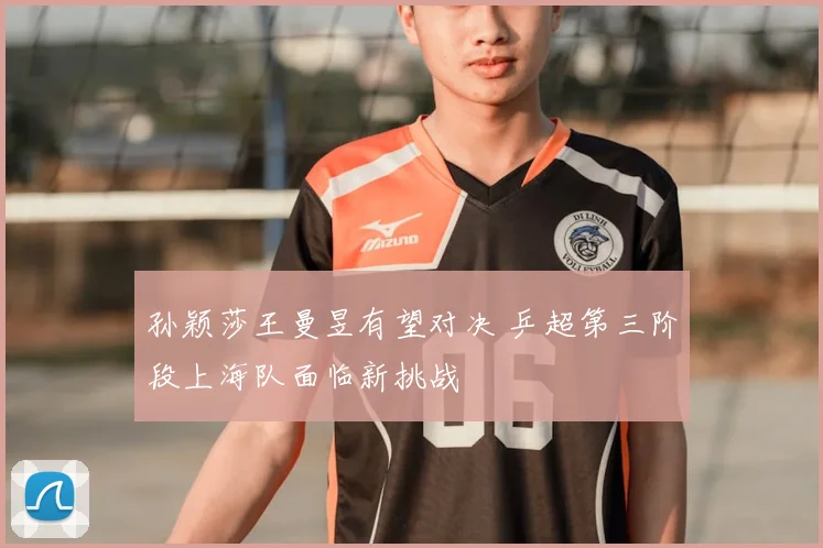 孙颖莎王曼昱有望对决 乒超第三阶段上海队面临新挑战
